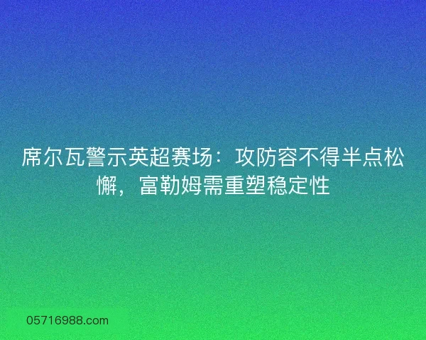 席尔瓦警示英超赛场：攻防容不得半点松懈，富勒姆需重塑稳定性