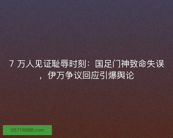 7 万人见证耻辱时刻：国足门神致命失误，伊万争议回应引爆舆论