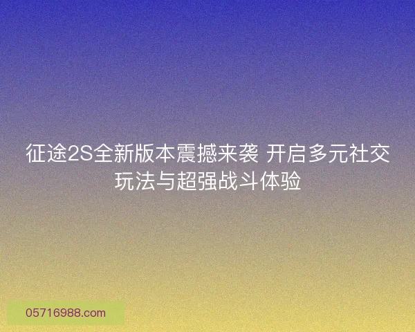 征途2S全新版本震撼来袭 开启多元社交玩法与超强战斗体验