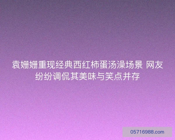 袁姗姗重现经典西红柿蛋汤澡场景 网友纷纷调侃其美味与笑点并存