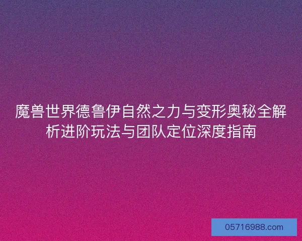 魔兽世界德鲁伊自然之力与变形奥秘全解析进阶玩法与团队定位深度指南