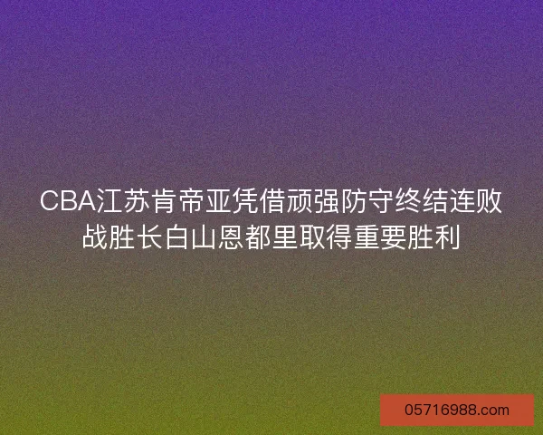 CBA江苏肯帝亚凭借顽强防守终结连败战胜长白山恩都里取得重要胜利