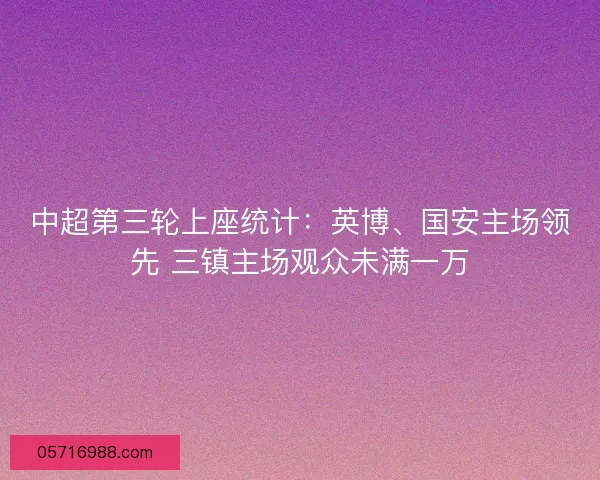 中超第三轮上座统计：英博、国安主场领先 三镇主场观众未满一万