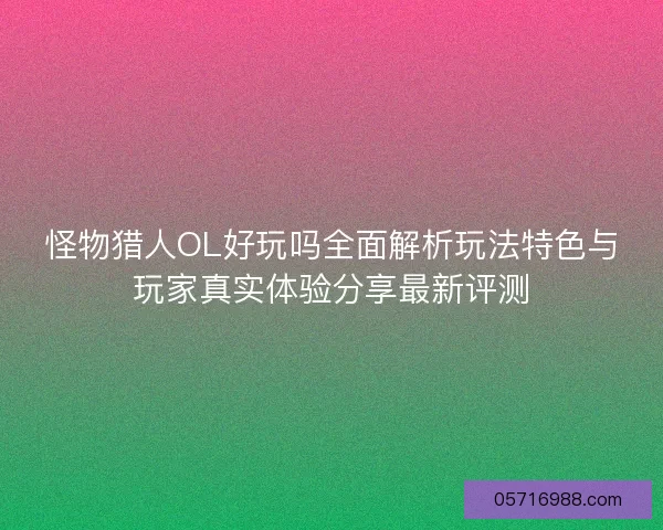 怪物猎人OL好玩吗全面解析玩法特色与玩家真实体验分享最新评测