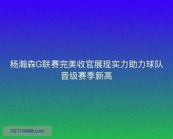 杨瀚森G联赛完美收官展现实力助力球队晋级赛季新高