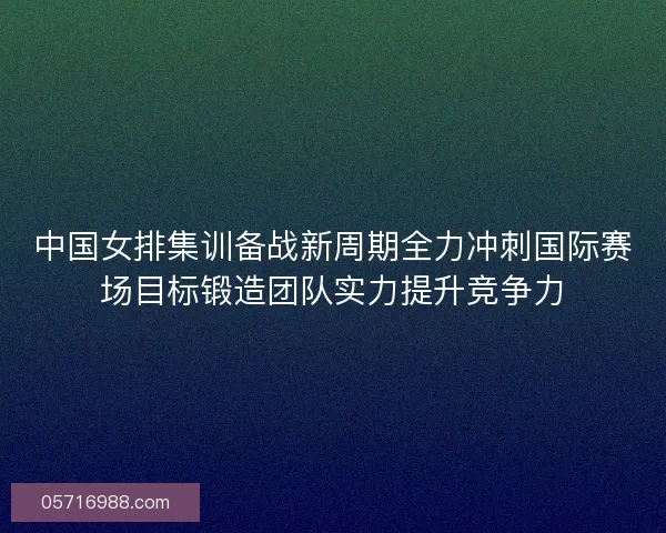 中国女排集训备战新周期全力冲刺国际赛场目标锻造团队实力提升竞争力