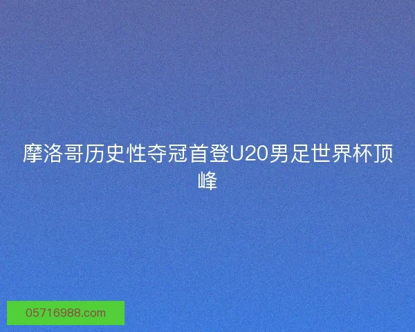 摩洛哥历史性夺冠首登U20男足世界杯顶峰
