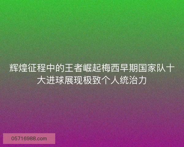 辉煌征程中的王者崛起梅西早期国家队十大进球展现极致个人统治力 辉煌征程中的王者崛起梅西早期国家队十大进球展现极致个人统治力