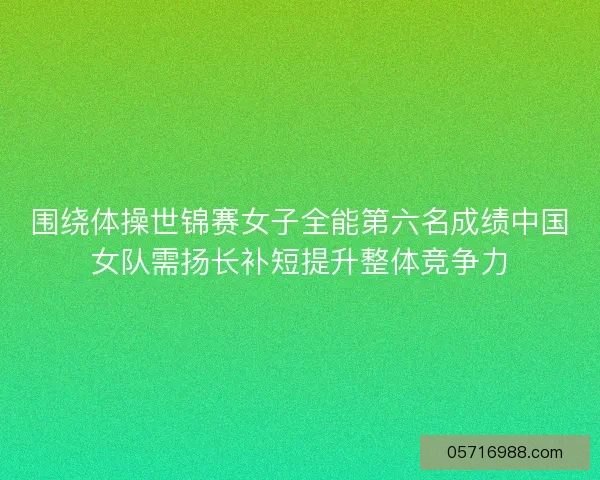 围绕体操世锦赛女子全能第六名成绩中国女队需扬长补短提升整体竞争力 围绕体操世锦赛女子全能第六名成绩中国女队需扬长补短提升整体竞争力