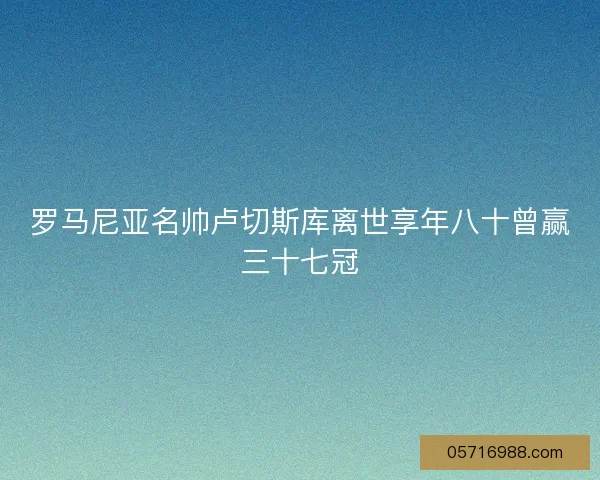 罗马尼亚名帅卢切斯库离世享年八十曾赢三十七冠