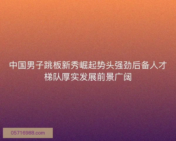 中国男子跳板新秀崛起势头强劲后备人才梯队厚实发展前景广阔 中国男子跳板新秀崛起势头强劲后备人才梯队厚实发展前景广阔