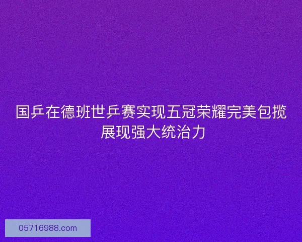 国乒在德班世乒赛实现五冠荣耀完美包揽 展现强大统治力