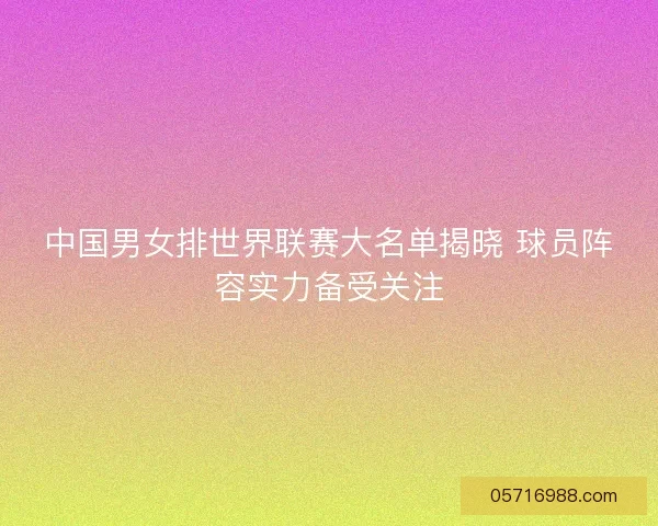 中国男女排世界联赛大名单揭晓 球员阵容实力备受关注
