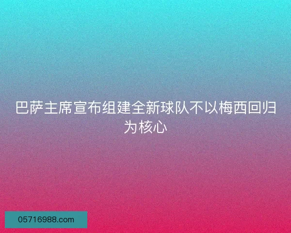 巴萨主席宣布组建全新球队不以梅西回归为核心 巴萨主席宣布组建全新球队不以梅西回归为核心