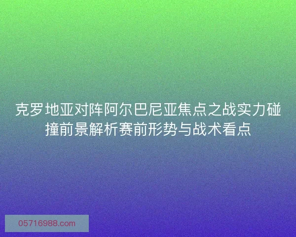 克罗地亚对阵阿尔巴尼亚焦点之战实力碰撞前景解析赛前形势与战术看点