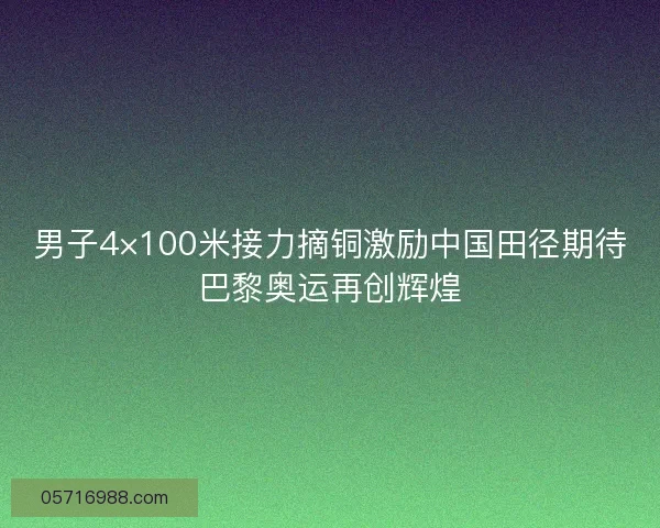 男子4×100米接力摘铜激励中国田径期待巴黎奥运再创辉煌 男子4×100米接力摘铜激励中国田径期待巴黎奥运再创辉煌